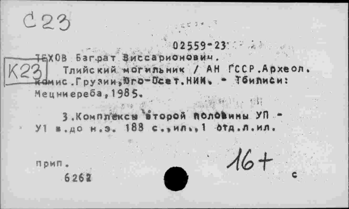 ﻿0 2 559-23: - Д
+&Х0В Баг-рат Виссарионович.
Л Тлийский могильник / АН ГССР.Археол» М41МИС .Грузии,Яго-0'c« Т.НИИ. - Тбилиси: Нецниереба, 1 985.
3 .Комплексы второй ПОлбЬимы УЛ -
У1 в.до н.э. 188 с.»ил»,1 РТд.л.ил.
п рип.
6 262
с